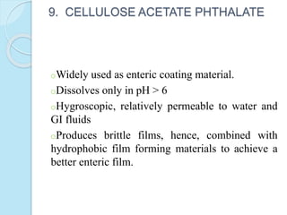 9. CELLULOSE ACETATE PHTHALATE
oWidely used as enteric coating material.
oDissolves only in pH > 6
oHygroscopic, relatively permeable to water and
GI fluids
oProduces brittle films, hence, combined with
hydrophobic film forming materials to achieve a
better enteric film.
 