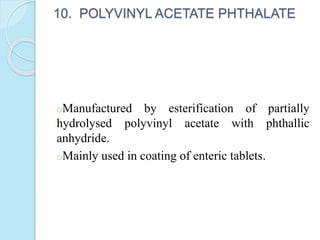 10. POLYVINYL ACETATE PHTHALATE
oManufactured by esterification of partially
hydrolysed polyvinyl acetate with phthallic
anhydride.
oMainly used in coating of enteric tablets.
 