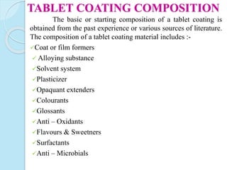 The basic or starting composition of a tablet coating is
obtained from the past experience or various sources of literature.
The composition of a tablet coating material includes :-
Coat or film formers
 Alloying substance
Solvent system
Plasticizer
Opaquant extenders
Colourants
Glossants
Anti – Oxidants
Flavours & Sweetners
Surfactants
Anti – Microbials
TABLET COATING COMPOSITION
 