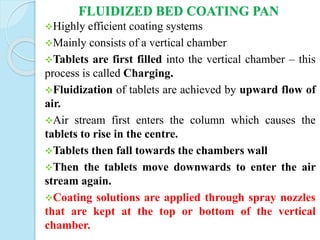 FLUIDIZED BED COATING PAN
Highly efficient coating systems
Mainly consists of a vertical chamber
Tablets are first filled into the vertical chamber – this
process is called Charging.
Fluidization of tablets are achieved by upward flow of
air.
Air stream first enters the column which causes the
tablets to rise in the centre.
Tablets then fall towards the chambers wall
Then the tablets move downwards to enter the air
stream again.
Coating solutions are applied through spray nozzles
that are kept at the top or bottom of the vertical
chamber.
 