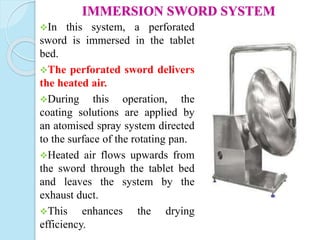 IMMERSION SWORD SYSTEM
In this system, a perforated
sword is immersed in the tablet
bed.
The perforated sword delivers
the heated air.
During this operation, the
coating solutions are applied by
an atomised spray system directed
to the surface of the rotating pan.
Heated air flows upwards from
the sword through the tablet bed
and leaves the system by the
exhaust duct.
This enhances the drying
efficiency.
 