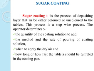SUGAR COATING
Sugar coating :- is the process of depositing
layer that an be either coloured or uncoloured to the
tablets. This process is a step wise process. The
operator determines :-
the quantity of the coating solution to add,
the method and the rate of pouring of coating
solution,
when to apply the dry air and
how long or how fast the tablets should be tumbled
in the coating pan.
 