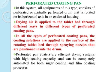PERFORATED COATING PAN
In this system, all equipments of this type, consists of
perforated or partially perforated drum that is rotated
on its horizontal axis in an enclosed housing.
Drying air is applied to the tablet bed through
different ways in different types of perforated
coating pans.
In all the types of perforated coating pans, the
coating solutions are applied to the surface of the
rotating tablet bed through spraying nozzles that
are positioned inside the drum.
Perforated pan coaters are efficient drying systems
with high coating capacity, and can be completely
automated for both sugar coating and film coating
processes.
 
