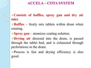 ACCELA – COTA SYSTEM
Consists of baffles, spray gun and dry air
inlet.
Baffles – freely mix tablets within drum when
rotating.
Spray gun – atomizes coating solution.
Drying air directed into the drum, is passed
through the tablet bed, and is exhausted through
perforations in the drum.
Process is fast and drying efficiency is also
good.
 
