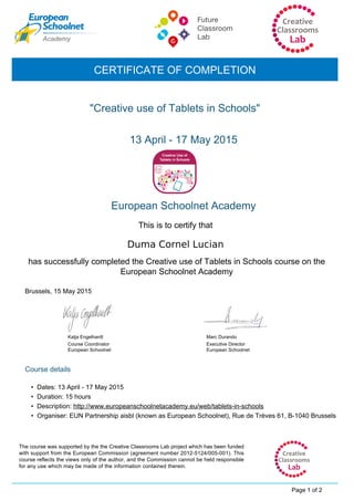 Duma Cornel Lucian
"Creative use of Tablets in Schools"
Katja Engelhardt
Course Coordinator
European Schoolnet
13 April - 17 May 2015
CERTIFICATE OF COMPLETION
European Schoolnet Academy
This is to certify that
has successfully completed the Creative use of Tablets in Schools course on the
European Schoolnet Academy
Brussels, 15 May 2015
Course details
Page 1 of 2
The course was supported by the the Creative Classrooms Lab project which has been funded
with support from the European Commission (agreement number 2012-5124/005-001). This
course reflects the views only of the author, and the Commission cannot be held responsible
for any use which may be made of the information contained therein.
• Dates: 13 April - 17 May 2015
Executive Director
European Schoolnet
Marc Durando
• Duration: 15 hours
• Description: http://www.europeanschoolnetacademy.eu/web/tablets-in-schools
• Organiser: EUN Partnership aisbl (known as European Schoolnet), Rue de Trèves 61, B-1040 Brussels
 