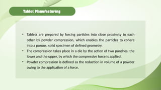 Tablet Manufacturing
• Tablets are prepared by forcing particles into close proximity to each
other by powder compression, which enables the particles to cohere
into a porous, solid specimen of defined geometry.
• The compression takes place in a die by the action of two punches, the
lower and the upper, by which the compressive force is applied.
• Powder compression is defined as the reduction in volume of a powder
owing to the application of a force.
 