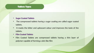 Tablets Types
• Sugar Coated Tablets
• The compressed tablets having a sugar coating are called sugar coated
tablets.
• It masks the bitter and upleasant odour and improves the taste of the
tablets.
• Film Coated Tablets
• Film Coated Tablets are compressed tablets having a thin layer of
polymer capable of forming a skin like film
 