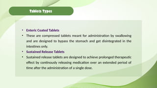 Tablets Types
• Enteric Coated Tablets
• These are compressed tablets meant for administration by swallowing
and are designed to bypass the stomach and get disintegrated in the
intestines only.
• Sustained Release Tablets
• Sustained release tablets are designed to achieve prolonged therapeutic
effect by continously releasing medication over an extended period of
time after the administration of a single dose.
 