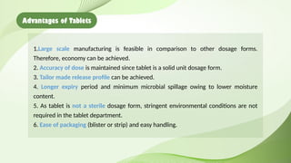 Advantages of Tablets
1.Large scale manufacturing is feasible in comparison to other dosage forms.
Therefore, economy can be achieved.
2. Accuracy of dose is maintained since tablet is a solid unit dosage form.
3. Tailor made release profile can be achieved.
4. Longer expiry period and minimum microbial spillage owing to lower moisture
content.
5. As tablet is not a sterile dosage form, stringent environmental conditions are not
required in the tablet department.
6. Ease of packaging (blister or strip) and easy handling.
 
