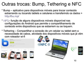 Outras trocas: Bump, Tethering e NFC
* Bump – aplicativo para dispositivos móveis para trocar conteúdo
esbarrando ou tocando tablets e celulares e transferindo os dados >
http://bu.mp/
* NFC– função de alguns dispositivos móveis disponível nas
configurações do Android que permite o compartilhamento de
conteúdo entre dispositivos que se esbarrem ou se toquem.
* Tethering – Compartilhar a conexão de um celular ou tablet sem a
necessidade de cabos, atividade dos dispositivos móveis que já vêm
com roteador wi-fi

10

 