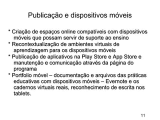 Publicação e dispositivos móveis
* Criação de espaços online compatíveis com dispositivos
móveis que possam servir de suporte ao ensino
* Recontextualização de ambientes virtuais de
aprendizagem para os dispositivos móveis
* Publicação de aplicativos na Play Store e App Store e
manutenção e comunicação através da página do
programa
* Portfolio móvel – documentação e arquivos das práticas
educativas com dispositivos móveis – Evernote e os
cadernos virtuais reais, reconhecimento de escrita nos
tablets.

11

 