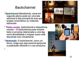 Backchannel
* Backchannel (literalmente, canal em
segundo plano) pode ser uma tela
adicional à tela principal da aula que
projeta comentários ou materiais
adicionais
* Redes sociais, backchannel e dispositivos
móveis – O backchannel pode mostrar
toda a conversa relacionada a uma tag
como #mobilidade e mapear quem está
discutindo isso virtualmente
* Moderação: O backchannel, como um
fórum, exige que seja possível gerenciar
a publicação eficiente e o uso produtivo.
*
12

 