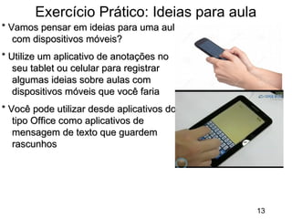 Exercício Prático: Ideias para aula
* Vamos pensar em ideias para uma aula
com dispositivos móveis?
* Utilize um aplicativo de anotações no
seu tablet ou celular para registrar
algumas ideias sobre aulas com
dispositivos móveis que você faria
* Você pode utilizar desde aplicativos do
tipo Office como aplicativos de
mensagem de texto que guardem
rascunhos

13

 