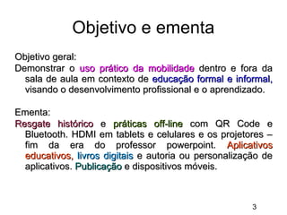 Objetivo e ementa
Objetivo geral:
Demonstrar o uso prático da mobilidade dentro e fora da
sala de aula em contexto de educação formal e informal,
visando o desenvolvimento profissional e o aprendizado.
Ementa:
Resgate histórico e práticas off-line com QR Code e
Bluetooth. HDMI em tablets e celulares e os projetores –
fim da era do professor powerpoint. Aplicativos
educativos, livros digitais e autoria ou personalização de
aplicativos. Publicação e dispositivos móveis.

3

 