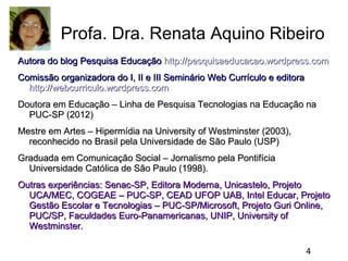 Profa. Dra. Renata Aquino Ribeiro
Autora do blog Pesquisa Educação http://pesquisaeducacao.wordpress.com
Comissão organizadora do I, II e III Seminário Web Currículo e editora
http://webcurriculo.wordpress.com
Doutora em Educação – Linha de Pesquisa Tecnologias na Educação na
PUC-SP (2012)
Mestre em Artes – Hipermídia na University of Westminster (2003),
reconhecido no Brasil pela Universidade de São Paulo (USP)
Graduada em Comunicação Social – Jornalismo pela Pontifícia
Universidade Católica de São Paulo (1998).
Outras experiências: Senac-SP, Editora Moderna, Unicastelo, Projeto
UCA/MEC, COGEAE – PUC-SP, CEAD UFOP UAB, Intel Educar, Projeto
Gestão Escolar e Tecnologias – PUC-SP/Microsoft, Projeto Guri Online,
PUC/SP, Faculdades Euro-Panamericanas, UNIP, University of
Westminster.
4

 