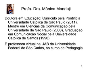 Profa. Dra. Mônica Mandaji
Doutora em Educação: Currículo pela Pontifícia
Universidade Católica de São Paulo (2011),
Mestre em Ciências da Comunicação pela
Universidade de São Paulo (2003), Graduação
em Comunicação Social pela Universidade
Católica de Santos (1990)
É professora virtual na UAB da Universidade
Federal de São Carlos, no curso de Pedagogia.

5

 