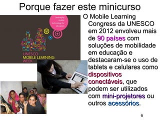 Porque fazer este minicurso
O Mobile Learning
Congress da UNESCO
em 2012 envolveu mais
de 90 países com
soluções de mobilidade
em educação e
destacaram-se o uso de
tablets e celulares como
dispositivos
conectáveis, que
podem ser utilizados
com mini-projetores ou
outros acessórios.
6

 