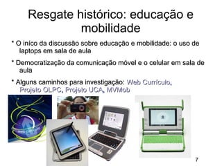 Resgate histórico: educação e
mobilidade
* O iníco da discussão sobre educação e mobilidade: o uso de
laptops em sala de aula
* Democratização da comunicação móvel e o celular em sala de
aula
* Alguns caminhos para investigação: Web Currículo,
Projeto OLPC, Projeto UCA, MVMob

7

 