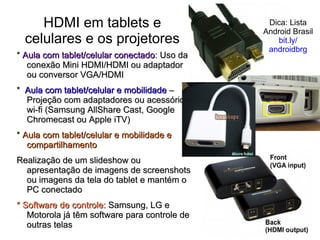 HDMI em tablets e
celulares e os projetores
* Aula com tablet/celular conectado: Uso da
conexão Mini HDMI/HDMI ou adaptador
ou conversor VGA/HDMI

Dica: Lista
Android Brasil
bit.ly/
androidbrg

* Aula com tablet/celular e mobilidade –
Projeção com adaptadores ou acessórios
wi-fi (Samsung AllShare Cast, Google
Chromecast ou Apple iTV)
* Aula com tablet/celular e mobilidade e
compartilhamento
Realização de um slideshow ou
apresentação de imagens de screenshots
ou imagens da tela do tablet e mantém o
PC conectado
* Software de controle: Samsung, LG e
Motorola já têm software para controle de
outras telas

8

 