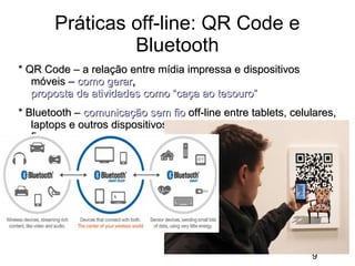 Práticas off-line: QR Code e
Bluetooth
* QR Code – a relação entre mídia impressa e dispositivos
móveis – como gerar,
proposta de atividades como “caça ao tesouro”
* Bluetooth – comunicação sem fio off-line entre tablets, celulares,
laptops e outros dispositivos, acessórios de áudio e vídeo sem
fio

9

 
