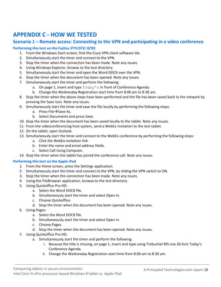 APPENDIX C - HOW WE TESTED
Scenario 1 – Remote access: Connecting to the VPN and participating in a video conference
Performing this test on the Fujitsu STYLISTIC Q702
    1. From the Windows Start screen, find the Cisco VPN client software tile.
    2. Simultaneously start the timer and connect to the VPN.
    3. Stop the timer when the connection has been made. Note any issues.
    4. Using Windows Explorer, browse to the test directory.
    5. Simultaneously start the timer and open the Word DOCX over the VPN.
    6. Stop the timer when the document has been opened. Note any issues.
    7. Simultaneously start the timer and perform the following:
            a. On page 1, insert and type Today’s in front of Conference Agenda.
            b. Change the Wednesday Registration start time from 8:00 am to 8:30 am.
    8. Stop the timer when the above steps have been performed and the file has been saved back to the network by
        pressing the Save icon. Note any issues.
    9. Simultaneously start the timer and save the file locally by performing the following steps:
            a. Press FileSave As.
            b. Select Documents and press Save.
    10. Stop the timer when the document has been saved locally to the tablet. Note any issues.
    11. From the videoconferencing host system, send a WebEx invitation to the test tablet.
    12. On the tablet, open Outlook.
    13. Simultaneously start the timer and connect to the WebEx conference by performing the following steps:
            a. Click the WebEx invitation link.
            b. Enter the name and email address fields.
            c. Select Call Using Computer.
    14. Stop the timer when the tablet has joined the conference call. Note any issues.
Performing this test on the Apple iPad
    1. From the Home screen, press the Settings application.
    2. Simultaneously start the timer and connect to the VPN, by sliding the VPN switch to ON.
    3. Stop the timer when the connection has been made. Note any issues.
    4. Using the FileBrowser application, browse to the test directory.
    5. Using Quickoffice Pro HD:
            a. Select the Word DOCX file.
            b. Simultaneously start the timer and select Open In.
            c. Choose Quickoffice.
            d. Stop the timer when the document has been opened. Note any issues.
    6. Using Pages:
            a. Select the Word DOCX file.
            b. Simultaneously start the timer and select Open In.
            c. Choose Pages.
            d. Stop the timer when the document has been opened. Note any issues.
    7. Using Quickoffice Pro HD:
            a. Simultaneously start the timer and perform the following:
                    i. Because the title is missing, on page 1, insert and type using Trebuchet MS size 26 font Today’s
                       Conference Agenda.
                   ii. Change the Wednesday Registration start time from 8:00 am to 8:30 am.


Comparing tablets in secure environments:                                        A Principled Technologies test report 18
Intel Core i5 vPro processor-based Windows 8 tablet vs. Apple iPad
 