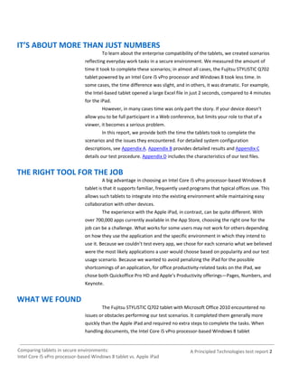 IT’S ABOUT MORE THAN JUST NUMBERS
                                       To learn about the enterprise compatibility of the tablets, we created scenarios
                               reflecting everyday work tasks in a secure environment. We measured the amount of
                               time it took to complete these scenarios; in almost all cases, the Fujitsu STYLISTIC Q702
                               tablet powered by an Intel Core i5 vPro processor and Windows 8 took less time. In
                               some cases, the time difference was slight, and in others, it was dramatic. For example,
                               the Intel-based tablet opened a large Excel file in just 2 seconds, compared to 4 minutes
                               for the iPad.
                                       However, in many cases time was only part the story. If your device doesn’t
                               allow you to be full participant in a Web conference, but limits your role to that of a
                               viewer, it becomes a serious problem.
                                       In this report, we provide both the time the tablets took to complete the
                               scenarios and the issues they encountered. For detailed system configuration
                               descriptions, see Appendix A. Appendix B provides detailed results and Appendix C
                               details our test procedure. Appendix D includes the characteristics of our test files.


THE RIGHT TOOL FOR THE JOB
                                       A big advantage in choosing an Intel Core i5 vPro processor-based Windows 8
                               tablet is that it supports familiar, frequently used programs that typical offices use. This
                               allows such tablets to integrate into the existing environment while maintaining easy
                               collaboration with other devices.
                                       The experience with the Apple iPad, in contrast, can be quite different. With
                               over 700,000 apps currently available in the App Store, choosing the right one for the
                               job can be a challenge. What works for some users may not work for others depending
                               on how they use the application and the specific environment in which they intend to
                               use it. Because we couldn’t test every app, we chose for each scenario what we believed
                               were the most likely applications a user would choose based on popularity and our test
                               usage scenario. Because we wanted to avoid penalizing the iPad for the possible
                               shortcomings of an application, for office productivity-related tasks on the iPad, we
                               chose both Quickoffice Pro HD and Apple’s Productivity offerings—Pages, Numbers, and
                               Keynote.


WHAT WE FOUND
                                       The Fujitsu STYLISTIC Q702 tablet with Microsoft Office 2010 encountered no
                               issues or obstacles performing our test scenarios. It completed them generally more
                               quickly than the Apple iPad and required no extra steps to complete the tasks. When
                               handling documents, the Intel Core i5 vPro processor-based Windows 8 tablet


Comparing tablets in secure environments:                                          A Principled Technologies test report 2
Intel Core i5 vPro processor-based Windows 8 tablet vs. Apple iPad
 