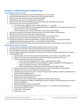 Scenario 2 – Collaborating with multiple file types
Performing this scenario on the PC
    1. Simultaneously start the timer and insert the USB flash drive into the tablet.
    2. Select the eight document files, and copy them to the Documents directory.
    3. Stop the timer when the files have been copied to the tablet.
    4. Simultaneously start the timer and open the ExcelXLS file.
    5. Stop the timer when the ExcelXLS file has been opened. Note any issues with the document.
    6. Simultaneously start the timer and edit each file:
            a. For the Excel files, highlight cell A1 in yellow, and enter 0011 in cell B2.
            b. For the Word files, delete the second paragraph on page 3, highlight the third paragraph on page 3, and
                add the comment “I like this paragraph.”
            c. For the PowerPoint files, add the word “More” to the second slide’s header.
    7. Stop the timer when the file has been saved after each file has been edited as outlined above.
    8. Repeat for each of the remaining test files, noting any issues.
    9. Simultaneously start the timer and copy the shared XLSX1 file to the network share.
    10. Stop the timer when the file has been copied to the network. Note any issues.
    11. With the file opened on a different networked PC, simultaneously start the timer and open and edit by
        highlighting cell A2 in Red, and entering 0015 in cell B3 the shared XLSX1 file.
    12. Stop the timer when the file has been saved after having been edited as outlined above. Note any issues.
Performing this scenario on the iPad
    1. This test requires a separate PC with Dropbox installed on the PC and on the iPad.
    2. Simultaneously start the timer and insert the USB flash drive into the separate PC.
    3. Select the eight document files, and copy/paste them to the Dropbox directory.
    4. Open the Dropbox application on the tablet, and stop the timer when the Dropbox files appear on the tablet.
    5. For Quickoffice Pro HD:
            a. Simultaneously start the timer and open the ExcelXLS file, using the Open In Quickoffice option.
            b. Stop the timer when the ExcelXLS file has been opened. Note any issues with document.
            c. Simultaneously start the timer and edit each file:
                      i. For the Excel files, highlight cell A1 in yellow, and enter 0011 in cell B2.
                     ii. For the Word files, delete the second paragraph on page 3, highlight the third paragraph on
                          page 3, and add the comment “I like this paragraph.”
                    iii. For the PowerPoint files, add the word “More” to the second slide’s header.
            d. Stop the timer when the file has been saved after each file has been edited as outlined above.
            e. Repeat for each of the remaining test files, noting any issues.
            f. Simultaneously start the timer and on a separate PC go to the Quickoffice web address displayed at the
                bottom of the Quickoffice screen.
            g. Download the shared XLSX file to Downloads.
            h. Copy the XLSX to the network share.
            i. Stop the timer when the file has been copied to the network. Note any issues.
            j. With the file opened on a different networked PC, go back to tablet, and simultaneously start the timer
                and open FileBrowser.
            k. Select the XLSX file, and open in Quickoffice.
            l. Edit the file by highlighting cell A2 in Red, and entering 0015 in cell B3 of the shared XLSX1 file.
            m. Press Close, and press Save Back.
            n. Select Open In File Browser.
            o. Select Save a copy.



Comparing tablets in secure environments:                                      A Principled Technologies test report 20
Intel Core i5 vPro processor-based Windows 8 tablet vs. Apple iPad
 