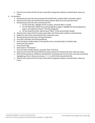 p. Stop the timer when the file has been saved after having been edited as outlined above. Note any
             issues.
   6. For Numbers:
          a. Simultaneously start the timer and open the ExcelXLS file, using the Open In Numbers option.
          b. Stop the timer when the ExcelXLS file has been opened. Note any issues with document.
          c. Simultaneously start the timer and edit each file:
                   i. For the Excel files, highlight cell A1 in yellow, and enter 0011 in cell B2.
                  ii. For the Word files, delete the second paragraph on page 3, highlight the third paragraph on
                      page 3, and add the comment “I like this paragraph.”
                 iii. For the PowerPoint files, add the word “More” to the second slide’s header.
          d. Stop the timer when the file has been saved after each file has been edited as outlined above.
          e. Repeat for each of the remaining test files, noting any issues.
          f. Simultaneously start the timer and open Numbers.
          g. Press Edit, and select the XLSX spreadsheet.
          h. Press the Action toolbar button in the top left corner, and select Open in Another App.
          i. Choose the Excel option.
          j. Press Choose App.
          k. Select Open In File Browser.
          l. Press the Action toolbar button, and select Paste 1 file here.
          m. Stop the timer when the Excel XLSX file has been saved to the network file share. Note any issues.
          n. With the file opened on a different networked PC, simultaneously start the timer and open and edit by
             highlighting cell A2 in Red, and entering 0015 in cell B3 of the shared XLSX1 file.
          o. Stop the timer when the file has been saved after having been edited as outlined above. Note any
             issues.




Comparing tablets in secure environments:                                    A Principled Technologies test report 21
Intel Core i5 vPro processor-based Windows 8 tablet vs. Apple iPad
 