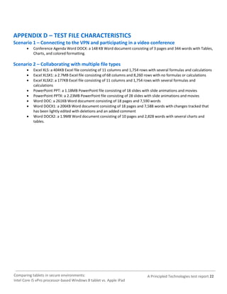 APPENDIX D – TEST FILE CHARACTERISTICS
Scenario 1 – Connecting to the VPN and participating in a video conference
          Conference Agenda Word DOCX: a 148 KB Word document consisting of 3 pages and 344 words with Tables,
           Charts, and colored formatting.

Scenario 2 – Collaborating with multiple file types
          Excel XLS: a 404KB Excel file consisting of 11 columns and 1,754 rows with several formulas and calculations
          Excel XLSX1: a 2.7MB Excel file consisting of 68 columns and 8,260 rows with no formulas or calculations
          Excel XLSX2: a 177KB Excel file consisting of 11 columns and 1,754 rows with several formulas and
           calculations
          PowerPoint PPT: a 1.18MB PowerPoint file consisting of 18 slides with slide animations and movies
          PowerPoint PPTX: a 2.23MB PowerPoint file consisting of 28 slides with slide animations and movies
          Word DOC: a 261KB Word document consisting of 18 pages and 7,590 words
          Word DOCX1: a 206KB Word document consisting of 18 pages and 7,588 words with changes tracked that
           has been lightly edited with deletions and an added comment
          Word DOCX2: a 1.9MB Word document consisting of 10 pages and 2,828 words with several charts and
           tables.




Comparing tablets in secure environments:                                       A Principled Technologies test report 22
Intel Core i5 vPro processor-based Windows 8 tablet vs. Apple iPad
 