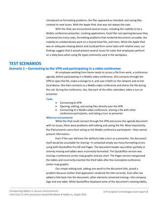 introduced no formatting problems; the files appeared as intended, and saving files
                               created no new issues. With the Apple iPad, that was not always the case.
                                       With the iPad, we encountered several issues, including the inability to be a
                               WebEx conference presenter, crashing applications, Excel files not opening because they
                               contained too many rows, formatting problems that rendered documents unusable, the
                               inability to collaboratively work on a shared Excel file, and more. While the Apple iPad
                               was an adequate viewing device and could perform some tasks with relative ease, our
                               findings suggest that it would present several issues for tasks that employees perform
                               on a daily basis when using file types commonly used in the workplace.


TEST SCENARIOS
Scenario 1 – Connecting to the VPN and participating in a video conference
                                       An employee working from home needs to access a file from work, a conference
                               agenda, before participating in a WebEx video conference. She connects through the
                               VPN to open the file, make a change to it, and save it both on the network and on her
                               local device. She then connects to a WebEx video conference and shares the file during
                               the call. During the conference, she, like each of the other attendees, takes a turn as
                               presenter.
                               Tasks
                                        Connecting to VPN
                                        Opening, editing, and saving files directly over the VPN
                                        Connecting to a WebEx video conference, sharing a file with other
                                         conference participants, and taking a turn as presenter
                               What we encountered
                                     While the iPad could connect through the VPN and access the agenda document
                               with no issues, there were problems with editing and saving the file. Most importantly,
                               the iPad prevents users from acting as full WebEx conference participants—they cannot
                               present information.
                                       Even if the user did have the ability to take a turn as a presenter, the document
                               itself would be unsuitable for sharing—it contained simply too many formatting errors
                               using both Quickoffice Pro HD and Pages. The document header was either partially or
                               entirely missing and tables were incorrectly formatted. The Quickoffice version was
                               missing a conference center map graphic and pie chart. The Pages version reorganized
                               the tables and incorrectly inserted the third table after the incomplete conference
                               center map graphic.
                                       Our simple editing task, adding one word to the document title, posed a
                               problem because neither iPad application rendered the title correctly. Even after we
                               added a title back into the document, other elements remained missing—the company
                               logo and one table. While Quickoffice displayed some of the document’s existing tables,


Comparing tablets in secure environments:                                         A Principled Technologies test report 3
Intel Core i5 vPro processor-based Windows 8 tablet vs. Apple iPad
 