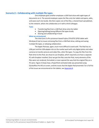 Scenario 2 – Collaborating with multiple file types
                                       One employee gives another employee a USB Flash drive with eight types of
                               documents on it. The second employee copies the files onto her tablet and opens, edits,
                               and saves each one locally. She then copies one of the files, a shared Excel spreadsheet,
                               to the network, where she collaborates on it with a third colleague.
                               Tasks
                                      Transferring files from a USB flash drive onto the tablet
                                      Opening/editing/saving different file types locally
                                      Sharing and collaborating in Excel
                               What we encountered
                                     The Intel Core i5 vPro processor-based Fujitsu STYLISTIC Q702 tablet with
                               Windows 8 had no issues retrieving files from a USB flash drive, editing and saving
                               multiple file types, or allowing collaboration.
                                       The Apple iPad was, again, much more difficult to work with. The iPad has no
                               USB port and the USB adapter kits on the market work with only digital photo and video
                               cameras to transfer pictures and video files, other file types. To copy the files from the
                               flash drive to the iPad, we chose to use Dropbox, which required us to have a separate
                               PC with Dropbox installed. Once we got the files onto the iPad, many elements of the
                               files were not rendered, formatted, or even opened the way that the original files on a
                               PC were. Figure 4 shows how a PowerPoint animated slide was presented using
                               Quickoffice Pro HD on screen, and the issues that the Apple iPad presented. For a full list
                               of the issues we encountered on the tablets, see Appendix B.




Comparing tablets in secure environments:                                         A Principled Technologies test report 6
Intel Core i5 vPro processor-based Windows 8 tablet vs. Apple iPad
 