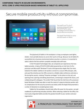 COMPARING TABLETS IN SECURE ENVIRONMENTS:
INTEL CORE I5 VPRO PROCESSOR-BASED WINDOWS 8 TABLET VS. APPLE IPAD




                              The popularity of tablets in the workplace is rising as employees seek lighter,
                      sleeker, more portable devices to use to their work on the go. Because not all tablets fit
                      successfully into a business environment where security is a concern, it is essential to
                      select a device that lets workers complete everyday tasks with ease.
                              In the Principled Technologies labs, we compared user experiences that two
                      tablets provide: a Fujitsu STYLISTIC Q702 tablet powered by an Intel Core i5 vPro
                      processor and Microsoft® Windows® 8 and a third-generation Apple iPad. Our tests
                      looked at the tablets’ abilities to let workers connect to a secure VPN and open, edit,
                      and save files directly over the VPN; connect to a WebEx video conference and share a
                      file during the session, rotating “Presenter privileges” to the others on the call; and
                      opening email, opening and editing attachments, connecting to network file shares, and
                      collaborating with colleagues. The verdict? We found that the Intel Core vPro processor-
                      based Windows 8 tablet was able to meet the needs of a typical enterprise worker with
                      no complications for the security scenarios we tested, while the Apple iPad presented a
                      number of obstacles to completing basic tasks.
                              Tablets for the workplace should make office life easier for the worker, not add
                      roadblocks to performing everyday activities. When selecting a tablet for the office, the
                      most easily integrated tablet provides the greatest benefit to your workers and your
                      organization.


                                                                                                     NOVEMBER 2012
                                            A PRINCIPLED TECHNOLOGIES TEST REPORT
                                                                                            Commissioned by Intel Corp.
 