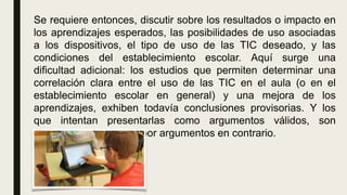 Se requiere entonces, discutir sobre los resultados o impacto en
los aprendizajes esperados, las posibilidades de uso asociadas
a los dispositivos, el tipo de uso de las TIC deseado, y las
condiciones del establecimiento escolar. Aquí surge una
dificultad adicional: los estudios que permiten determinar una
correlación clara entre el uso de las TIC en el aula (o en el
establecimiento escolar en general) y una mejora de los
aprendizajes, exhiben todavía conclusiones provisorias. Y los
que intentan presentarlas como argumentos válidos, son
rápidamente refutados por argumentos en contrario.
 