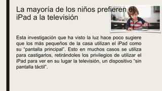 La mayoría de los niños prefieren el
iPad a la televisión
Esta investigación que ha visto la luz hace poco sugiere
que los más pequeños de la casa utilizan el iPad como
su “pantalla principal”. Esto en muchos casos se utiliza
para castigarlos, retirándoles los privilegios de utilizar el
iPad para ver en su lugar la televisión, un dispositivo “sin
pantalla táctil”.
 