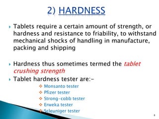  Tablets require a certain amount of strength, or
hardness and resistance to friability, to withstand
mechanical shocks of handling in manufacture,
packing and shipping
 Hardness thus sometimes termed the tablet
crushing strength
 Tablet hardness tester are:-
 Monsanto tester
 Pfizer tester
 Strong-cobb tester
 Erweka tester
 Scleuniger tester
8
 