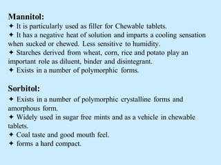 Mannitol:
 It is particularly used as filler for Chewable tablets.
 It has a negative heat of solution and imparts a cooling sensation
when sucked or chewed. Less sensitive to humidity.
 Starches derived from wheat, corn, rice and potato play an
important role as diluent, binder and disintegrant.
 Exists in a number of polymorphic forms.
Sorbitol:
 Exists in a number of polymorphic crystalline forms and
amorphous form.
 Widely used in sugar free mints and as a vehicle in chewable
tablets.
 Coal taste and good mouth feel.
 forms a hard compact.
 