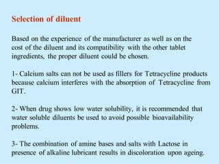 Selection of diluent
Based on the experience of the manufacturer as well as on the
cost of the diluent and its compatibility with the other tablet
ingredients, the proper diluent could be chosen.
1- Calcium salts can not be used as fillers for Tetracycline products
because calcium interferes with the absorption of Tetracycline from
GIT.
2- When drug shows low water solubility, it is recommended that
water soluble diluents be used to avoid possible bioavailability
problems.
3- The combination of amine bases and salts with Lactose in
presence of alkaline lubricant results in discoloration upon ageing.
 