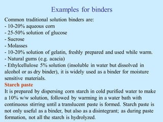 Examples for binders
Common traditional solution binders are:
- 10-20% aqueous corn
- 25-50% solution of glucose
- Sucrose
- Molasses
- 10-20% solution of gelatin, freshly prepared and used while warm.
- Natural gums (e.g. acacia)
- Ethylcellulose 5% solution (insoluble in water but dissolved in
alcohol or as dry binder), it is widely used as a binder for moisture
sensitive materials.
Starch paste
It is prepared by dispersing corn starch in cold purified water to make
a 10% w/w solution, followed by warming in a water bath with
continuous stirring until a translucent paste is formed. Starch paste is
not only useful as a binder, but also as a disintegrant; as during paste
formation, not all the starch is hydrolyzed.
 