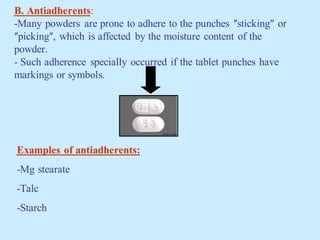B. Antiadherents:
-Many powders are prone to adhere to the punches ʺsticking" or
ʺpickingʺ, which is affected by the moisture content of the
powder.
- Such adherence specially occurred if the tablet punches have
markings or symbols.
Examples of antiadherents:
-Mg stearate
-Talc
-Starch
 