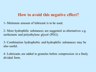 How to avoid this negative effect?
1- Minimum amount of lubricant is to be used.
2- More hydrophilic substances are suggested as alternatives e.g.
surfactants and polyethylene glycol (PEG).
3- Combination hydrophobic and hydrophilic substances may be
also useful.
4- Lubricants are added to granules before compression in a finely
divided form.
 