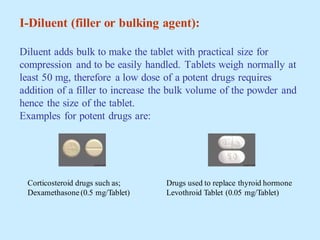 I-Diluent (filler or bulking agent):
Diluent adds bulk to make the tablet with practical size for
compression and to be easily handled. Tablets weigh normally at
least 50 mg, therefore a low dose of a potent drugs requires
addition of a filler to increase the bulk volume of the powder and
hence the size of the tablet.
Examples for potent drugs are:
Corticosteroid drugs such as;
Dexamethasone (0.5 mg/Tablet)
Drugs used to replace thyroid hormone
Levothroid Tablet (0.05 mg/Tablet)
 