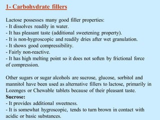 1- Carbohydrate fillers
Lactose possesses many good filler properties:
- It dissolves readily in water.
- It has pleasant taste (additional sweetening property).
- It is non-hygroscopic and readily dries after wet granulation.
- It shows good compressibility.
- Fairly non-reactive.
- It has high melting point so it does not soften by frictional force
of compression.
Other sugars or sugar alcohols are sucrose, glucose, sorbitol and
mannitol have been used as alternative fillers to lactose, primarily in
Lozenges or Chewable tablets because of their pleasant taste.
Sucrose:
- It provides additional sweetness.
- It is somewhat hygroscopic, tends to turn brown in contact with
acidic or basic substances.
 