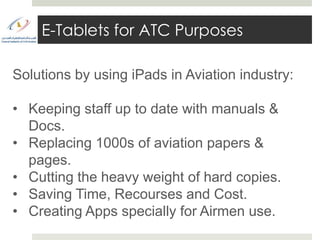 E-Tablets for ATC Purposes

Solutions by using iPads in Aviation industry:

• Keeping staff up to date with manuals &
  Docs.
• Replacing 1000s of aviation papers &
  pages.
• Cutting the heavy weight of hard copies.
• Saving Time, Recourses and Cost.
• Creating Apps specially for Airmen use.
 