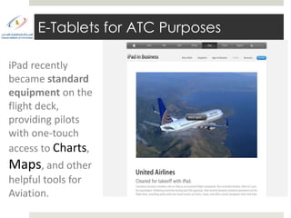 E-Tablets for ATC Purposes

iPad recently
became standard
equipment on the
flight deck,
providing pilots
with one-touch
access to Charts,
Maps, and other
helpful tools for
Aviation.
 
