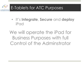 E-Tablets for ATC Purposes

• It’s Integrate, Secure and deploy
  iPad

We will operate the iPad for
 Business Purposes with full
Control of the Adminstrator
 