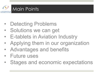 Main Points


•   Detecting Problems
•   Solutions we can get
•   E-tablets in Aviation Industry
•   Applying them in our organization
•   Advantages and benefits
•   Future uses
•   Stages and economic expectations
 