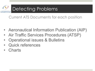 Detecting Problems
    Current ATS Documents for each position


•   Aeronautical Information Publication (AIP)
•   Air Traffic Services Procedures (ATSP)
•   Operational issues & Bulletins
•   Quick references
•   Charts
 