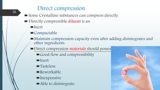 Direct compression
Some Crystalline substances can compress directly.
Directly compressible diluent is an
Inert
Compactable
Maintain compression capacity even after adding disintegrates and
other ingredients.
Direct compression materials should posses
Good flow and compressibility
Inert
Tasteless
Reworkable
Inexpensive
Able to disintegrate.
16
 