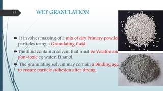 WET GRANULATION
 It involves massing of a mix of dry Primary powder
particles using a Granulating fluid.
The fluid contain a solvent that must be Volatile and
non-toxic eg water, Ethanol.
 The granulating solvent may contain a Binding agent
to ensure particle Adhesion after drying.
22
 