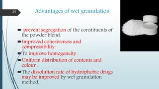Advantages of wet granulation
 prevent segregation of the constituents of
the powder blend.
Improved cohesiveness and
compressibility.
To improve homogeneity .
Uniform distribution of contents and
colour .
The dissolution rate of hydrophobic drugs
may be improved by wet granulation
method.
24
 